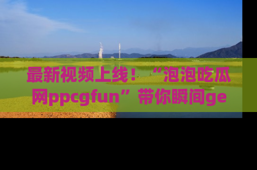 最新视频上线！“泡泡吃瓜网ppcgfun”带你瞬间get吃瓜圈的秘密