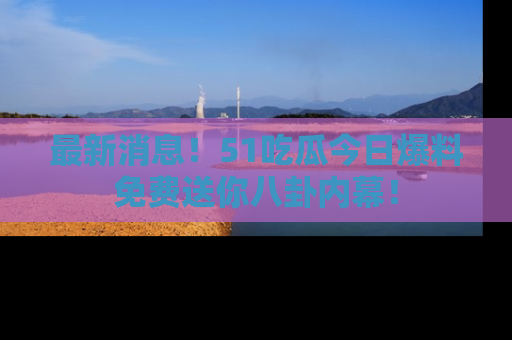 最新消息！51吃瓜今日爆料免费送你八卦内幕！