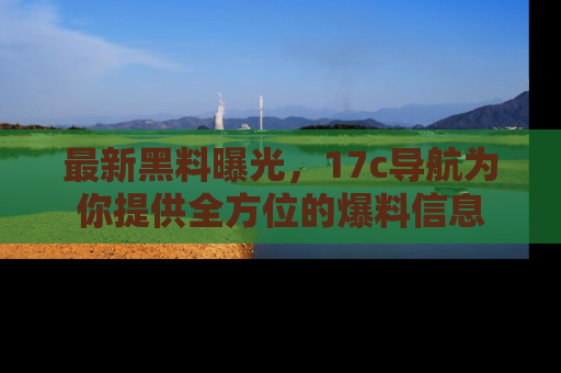 最新黑料曝光,17c导航为你提供全方位的爆料信息