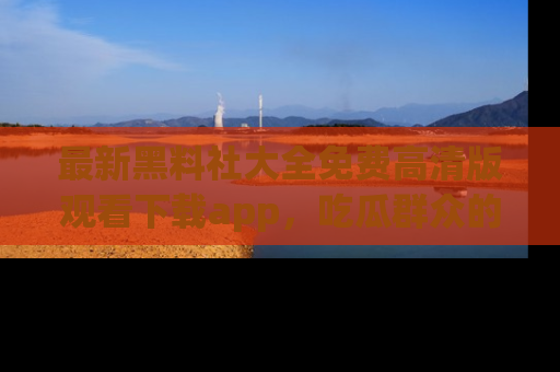 最新黑料社大全免费高清版观看下载app,吃瓜群众的必备神器