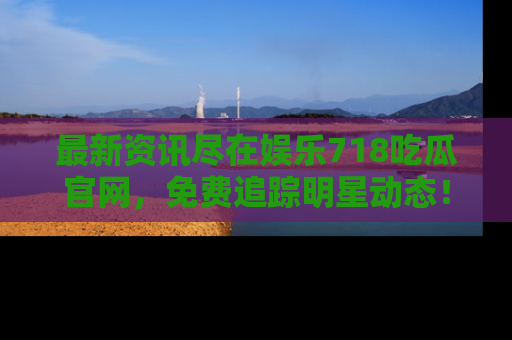 最新资讯尽在娱乐718吃瓜官网，免费追踪明星动态！