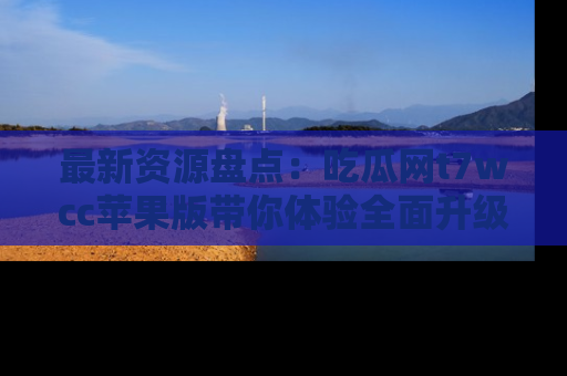 最新资源盘点：吃瓜网t7wcc苹果版带你体验全面升级