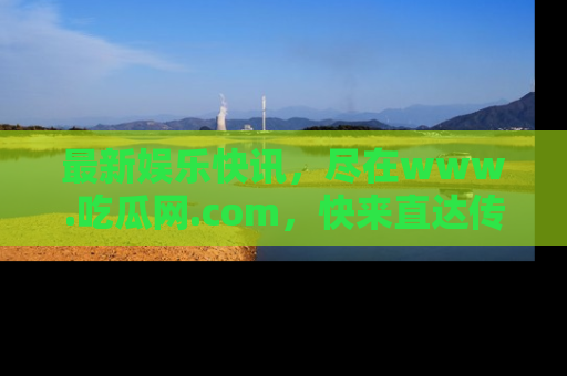 最新娱乐快讯，尽在www.吃瓜网.com，快来直达传送门收获惊喜吧！