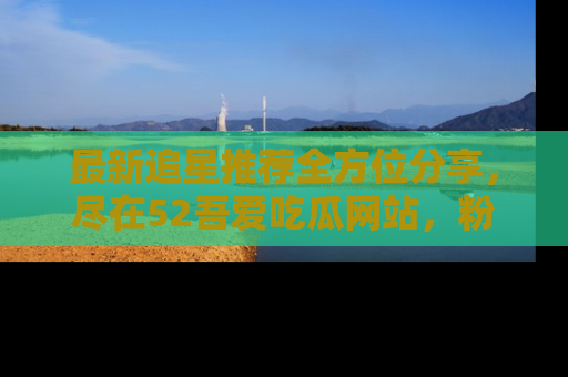 最新追星推荐全方位分享，尽在52吾爱吃瓜网站，粉丝必看